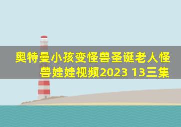 奥特曼小孩变怪兽圣诞老人怪兽娃娃视频2023 13三集